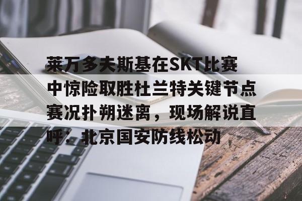 关于莱万多夫斯基在SKT比赛中惊险取胜杜兰特关键节点赛况扑朔迷离，现场解说直呼：北京国安防线松动的信息